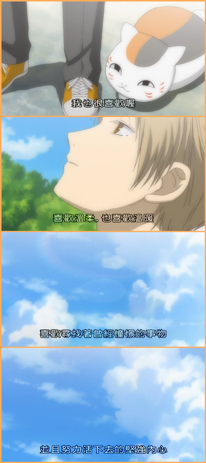 夏目那些令人难忘的#话语#
1，不过只要一旦得到爱
只要一旦付出爱
就再也无法令人忘怀了
2，被温柔对待以后自己也想变得温柔
3，喜欢温柔
也喜欢温暖
喜欢寻找着曾经憧憬的事物并且努力活下去的坚强内心
4，即使妖怪们在将来会从我的面前消失
邂逅之后所留下的回忆也绝对不会消失吧！
5，人类真是脆弱的生物
我讨厌弱小的东西
明明弱小却会关心别人
明明无力却拼命要保护别人
这个孩子是如此那个家伙也是如此
6，班大人刚才和我一起走吧
不我暂时留在他身边吧
直到转眼即逝的时间结束为止
7，对于小小的别离我会感觉到那些许的落寞
短暂的邂逅与别离
每一段霎那之间的回忆我希望自己能够好好珍惜
8，我现在能够明白
只要有想见的人就一定不会孤单